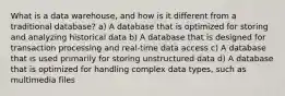 What is a data warehouse, and how is it different from a traditional database? a) A database that is optimized for storing and analyzing historical data b) A database that is designed for transaction processing and real-time data access c) A database that is used primarily for storing unstructured data d) A database that is optimized for handling complex data types, such as multimedia files