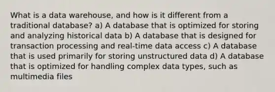 What is a data warehouse, and how is it different from a traditional database? a) A database that is optimized for storing and analyzing historical data b) A database that is designed for transaction processing and real-time data access c) A database that is used primarily for storing unstructured data d) A database that is optimized for handling complex data types, such as multimedia files