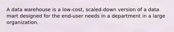 A data warehouse is a low-cost, scaled-down version of a data mart designed for the end-user needs in a department in a large organization.