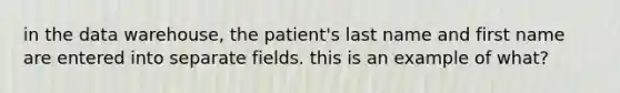 in the data warehouse, the patient's last name and first name are entered into separate fields. this is an example of what?