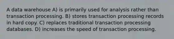 A data warehouse A) is primarily used for analysis rather than transaction processing. B) stores transaction processing records in hard copy. C) replaces traditional transaction processing databases. D) increases the speed of transaction processing.