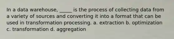 In a data warehouse, _____ is the process of collecting data from a variety of sources and converting it into a format that can be used in transformation processing. a. extraction b. optimization c. transformation d. aggregation