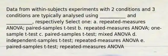 Data from within-subjects experiments with 2 conditions and 3 conditions are typically analysed using ___________ and ___________, respectively Select one: a. repeated-measures ANOVA; paired-samples t-test b. repeated-measures ANOVA; one-sample t-test c. paired-samples t-test; mixed ANOVA d. independent-samples t-test; repeated-measures ANOVA e. paired-samples t-test; repeated-measures ANOVA