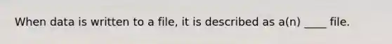 When data is written to a file, it is described as a(n) ____ file.