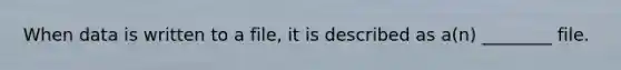 When data is written to a file, it is described as a(n) ________ file.