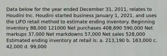 Data below for the year ended December 31, 2011, relates to Houdini Inc. Houdini started business January 1, 2021, and uses the LIFO retail method to estimate ending inventory. Beginning inventory 88,000 121000 Net purchases 408,690 590,000 Net markups 37,000 Net markdowns 57,000 Net sales 528,000 Estimated ending inventory at retail is: a. 213,190 b. 163,000 c. 42,000 d. 99,000