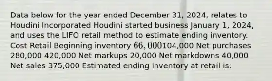 Data below for the year ended December 31, 2024, relates to Houdini Incorporated Houdini started business January 1, 2024, and uses the LIFO retail method to estimate ending inventory. Cost Retail Beginning inventory 66,000104,000 Net purchases 280,000 420,000 Net markups 20,000 Net markdowns 40,000 Net sales 375,000 Estimated ending inventory at retail is: