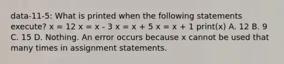 data-11-5: What is printed when the following statements execute? x = 12 x = x - 3 x = x + 5 x = x + 1 print(x) A. 12 B. 9 C. 15 D. Nothing. An error occurs because x cannot be used that many times in assignment statements.