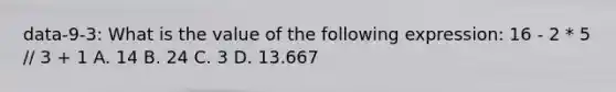 data-9-3: What is the value of the following expression: 16 - 2 * 5 // 3 + 1 A. 14 B. 24 C. 3 D. 13.667