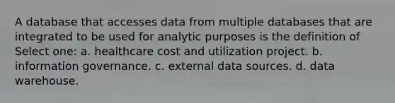 A database that accesses data from multiple databases that are integrated to be used for analytic purposes is the definition of Select one: a. healthcare cost and utilization project. b. information governance. c. external data sources. d. data warehouse.