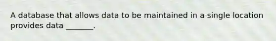 A database that allows data to be maintained in a single location provides data _______.