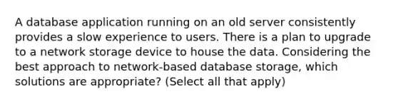 A database application running on an old server consistently provides a slow experience to users. There is a plan to upgrade to a network storage device to house the data. Considering the best approach to network-based database storage, which solutions are appropriate? (Select all that apply)