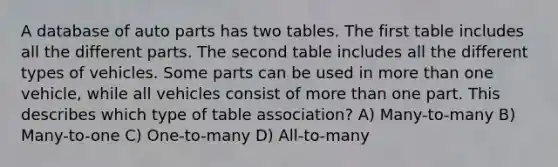 A database of auto parts has two tables. The first table includes all the different parts. The second table includes all the different types of vehicles. Some parts can be used in more than one vehicle, while all vehicles consist of more than one part. This describes which type of table association? A) Many-to-many B) Many-to-one C) One-to-many D) All-to-many