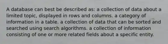 A database can best be described as: a collection of data about a limited topic, displayed in rows and columns. a category of information in a table. a collection of data that can be sorted and searched using search algorithms. a collection of information consisting of one or more related fields about a specific entity.