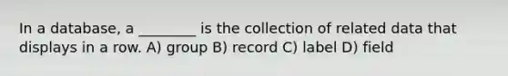 In a database, a ________ is the collection of related data that displays in a row. A) group B) record C) label D) field