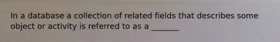 In a database a collection of related fields that describes some object or activity is referred to as a _______