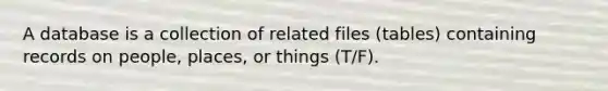 A database is a collection of related files (tables) containing records on people, places, or things (T/F).