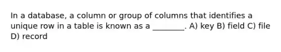 In a database, a column or group of columns that identifies a unique row in a table is known as a ________. A) key B) field C) file D) record