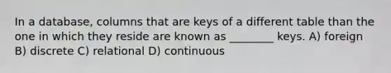 In a database, columns that are keys of a different table than the one in which they reside are known as ________ keys. A) foreign B) discrete C) relational D) continuous