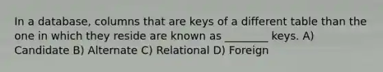 In a database, columns that are keys of a different table than the one in which they reside are known as ________ keys. A) Candidate B) Alternate C) Relational D) Foreign