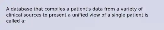 A database that compiles a patient's data from a variety of clinical sources to present a unified view of a single patient is called a: