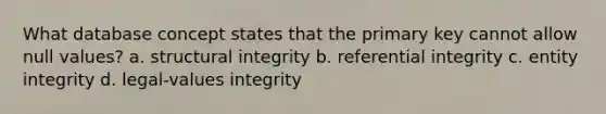 What database concept states that the primary key cannot allow null values? a. structural integrity b. referential integrity c. entity integrity d. legal-values integrity