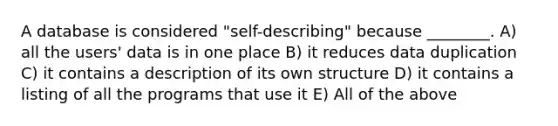 A database is considered "self-describing" because ________. A) all the users' data is in one place B) it reduces data duplication C) it contains a description of its own structure D) it contains a listing of all the programs that use it E) All of the above