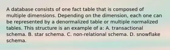 A database consists of one fact table that is composed of multiple dimensions. Depending on the dimension, each one can be represented by a denormalized table or multiple normalized tables. This structure is an example of a: A. transactional schema. B. star schema. C. non-relational schema. D. snowflake schema.