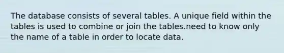 The database consists of several tables. A unique field within the tables is used to combine or join the tables.need to know only the name of a table in order to locate data.