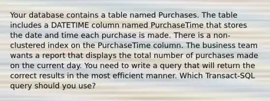 Your database contains a table named Purchases. The table includes a DATETIME column named PurchaseTime that stores the date and time each purchase is made. There is a non- clustered index on the PurchaseTime column. The business team wants a report that displays the total number of purchases made on the current day. You need to write a query that will return the correct results in the most efficient manner. Which Transact-SQL query should you use?