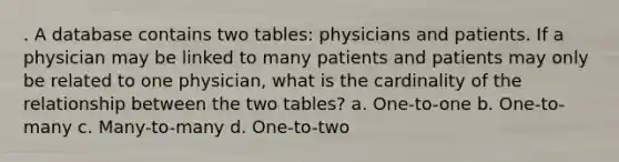 . A database contains two tables: physicians and patients. If a physician may be linked to many patients and patients may only be related to one physician, what is the cardinality of the relationship between the two tables? a. One-to-one b. One-to-many c. Many-to-many d. One-to-two