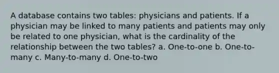 A database contains two tables: physicians and patients. If a physician may be linked to many patients and patients may only be related to one physician, what is the cardinality of the relationship between the two tables? a. One-to-one b. One-to-many c. Many-to-many d. One-to-two