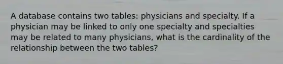 A database contains two tables: physicians and specialty. If a physician may be linked to only one specialty and specialties may be related to many physicians, what is the cardinality of the relationship between the two tables?