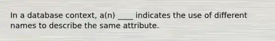 In a database context, a(n) ____ indicates the use of different names to describe the same attribute.