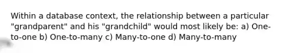 Within a database context, the relationship between a particular "grandparent" and his "grandchild" would most likely be: a) One-to-one b) One-to-many c) Many-to-one d) Many-to-many