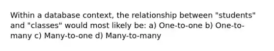 Within a database context, the relationship between "students" and "classes" would most likely be: a) One-to-one b) One-to-many c) Many-to-one d) Many-to-many