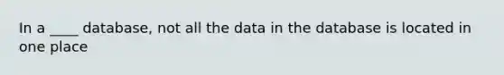 In a ____ database, not all the data in the database is located in one place