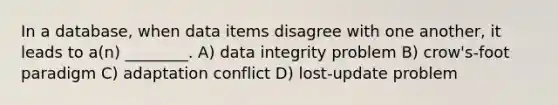 In a database, when data items disagree with one another, it leads to a(n) ________. A) data integrity problem B) crow's-foot paradigm C) adaptation conflict D) lost-update problem