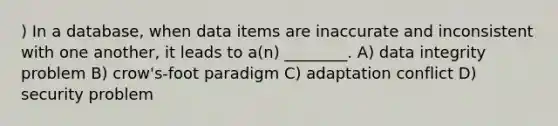 ) In a database, when data items are inaccurate and inconsistent with one another, it leads to a(n) ________. A) data integrity problem B) crow's-foot paradigm C) adaptation conflict D) security problem