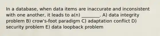 In a database, when data items are inaccurate and inconsistent with one another, it leads to a(n) ________. A) data integrity problem B) crow's-foot paradigm C) adaptation conflict D) security problem E) data loopback problem