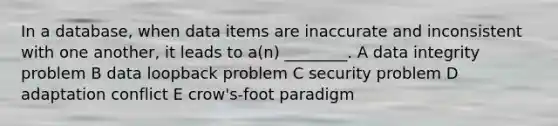 In a database, when data items are inaccurate and inconsistent with one another, it leads to a(n) ________. A data integrity problem B data loopback problem C security problem D adaptation conflict E crow's-foot paradigm