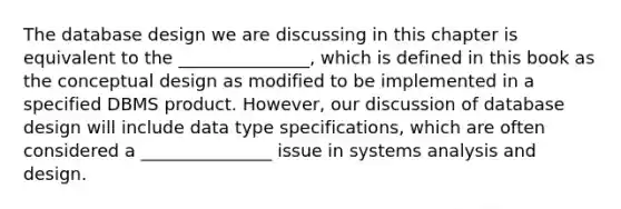 The database design we are discussing in this chapter is equivalent to the _______________, which is defined in this book as the conceptual design as modified to be implemented in a specified DBMS product. However, our discussion of database design will include data type specifications, which are often considered a _______________ issue in systems analysis and design.