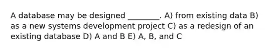 A database may be designed ________. A) from existing data B) as a new systems development project C) as a redesign of an existing database D) A and B E) A, B, and C