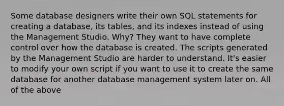 Some <a href='https://www.questionai.com/knowledge/kU78e7jt84-database-design' class='anchor-knowledge'>database design</a>ers write their own SQL statements for creating a database, its tables, and its indexes instead of using the Management Studio. Why? They want to have complete control over how the database is created. The scripts generated by the Management Studio are harder to understand. It's easier to modify your own script if you want to use it to create the same database for another <a href='https://www.questionai.com/knowledge/kdADAOBOe7-database-management-system' class='anchor-knowledge'>database management system</a> later on. All of the above