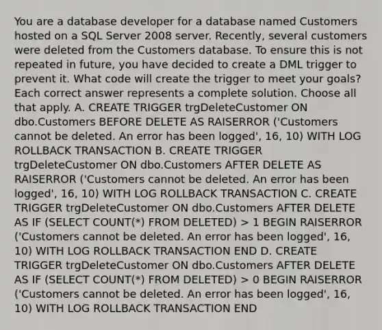 You are a database developer for a database named Customers hosted on a SQL Server 2008 server. Recently, several customers were deleted from the Customers database. To ensure this is not repeated in future, you have decided to create a DML trigger to prevent it. What code will create the trigger to meet your goals? Each correct answer represents a complete solution. Choose all that apply. A. CREATE TRIGGER trgDeleteCustomer ON dbo.Customers BEFORE DELETE AS RAISERROR ('Customers cannot be deleted. An error has been logged', 16, 10) WITH LOG ROLLBACK TRANSACTION B. CREATE TRIGGER trgDeleteCustomer ON dbo.Customers AFTER DELETE AS RAISERROR ('Customers cannot be deleted. An error has been logged', 16, 10) WITH LOG ROLLBACK TRANSACTION C. CREATE TRIGGER trgDeleteCustomer ON dbo.Customers AFTER DELETE AS IF (SELECT COUNT(*) FROM DELETED) > 1 BEGIN RAISERROR ('Customers cannot be deleted. An error has been logged', 16, 10) WITH LOG ROLLBACK TRANSACTION END D. CREATE TRIGGER trgDeleteCustomer ON dbo.Customers AFTER DELETE AS IF (SELECT COUNT(*) FROM DELETED) > 0 BEGIN RAISERROR ('Customers cannot be deleted. An error has been logged', 16, 10) WITH LOG ROLLBACK TRANSACTION END