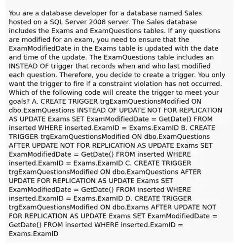 You are a database developer for a database named Sales hosted on a SQL Server 2008 server. The Sales database includes the Exams and ExamQuestions tables. If any questions are modified for an exam, you need to ensure that the ExamModifiedDate in the Exams table is updated with the date and time of the update. The ExamQuestions table includes an INSTEAD OF trigger that records when and who last modified each question. Therefore, you decide to create a trigger. You only want the trigger to fire if a constraint violation has not occurred. Which of the following code will create the trigger to meet your goals? A. CREATE TRIGGER trgExamQuestionsModified ON dbo.ExamQuestions INSTEAD OF UPDATE NOT FOR REPLICATION AS UPDATE Exams SET ExamModifiedDate = GetDate() FROM inserted WHERE inserted.ExamID = Exams.ExamID B. CREATE TRIGGER trgExamQuestionsModified ON dbo.ExamQuestions AFTER UPDATE NOT FOR REPLICATION AS UPDATE Exams SET ExamModifiedDate = GetDate() FROM inserted WHERE inserted.ExamID = Exams.ExamID C. CREATE TRIGGER trgExamQuestionsModified ON dbo.ExamQuestions AFTER UPDATE FOR REPLICATION AS UPDATE Exams SET ExamModifiedDate = GetDate() FROM inserted WHERE inserted.ExamID = Exams.ExamID D. CREATE TRIGGER trgExamQuestionsModified ON dbo.Exams AFTER UPDATE NOT FOR REPLICATION AS UPDATE Exams SET ExamModifiedDate = GetDate() FROM inserted WHERE inserted.ExamID = Exams.ExamID