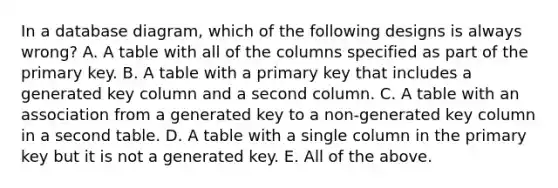 In a database diagram, which of the following designs is always wrong? A. A table with all of the columns specified as part of the primary key. B. A table with a primary key that includes a generated key column and a second column. C. A table with an association from a generated key to a non-generated key column in a second table. D. A table with a single column in the primary key but it is not a generated key. E. All of the above.