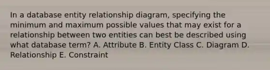 In a database entity relationship diagram, specifying the minimum and maximum possible values that may exist for a relationship between two entities can best be described using what database term? A. Attribute B. Entity Class C. Diagram D. Relationship E. Constraint