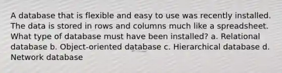 A database that is flexible and easy to use was recently installed. The data is stored in rows and columns much like a spreadsheet. What type of database must have been installed? a. Relational database b. Object-oriented database c. Hierarchical database d. Network database