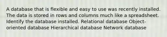 A database that is flexible and easy to use was recently installed. The data is stored in rows and columns much like a spreadsheet. Identify the database installed. Relational database Object-oriented database Hierarchical database Network database